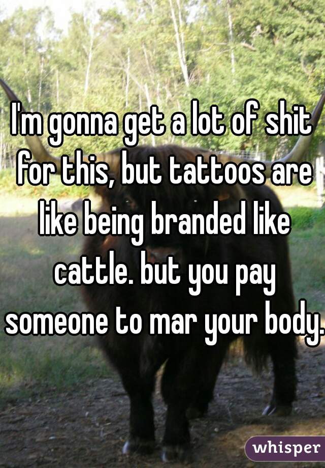 I'm gonna get a lot of shit for this, but tattoos are like being branded like cattle. but you pay someone to mar your body.