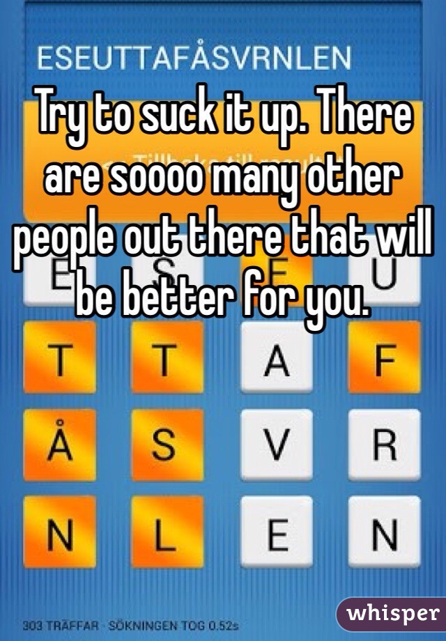 Try to suck it up. There are soooo many other people out there that will be better for you. 