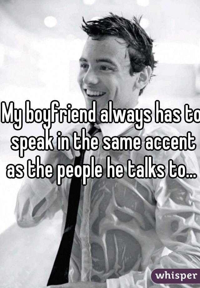 My boyfriend always has to speak in the same accent as the people he talks to... 