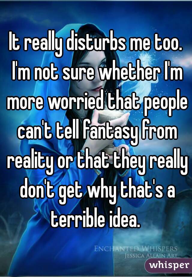 It really disturbs me too. I'm not sure whether I'm more worried that people can't tell fantasy from reality or that they really don't get why that's a terrible idea. 