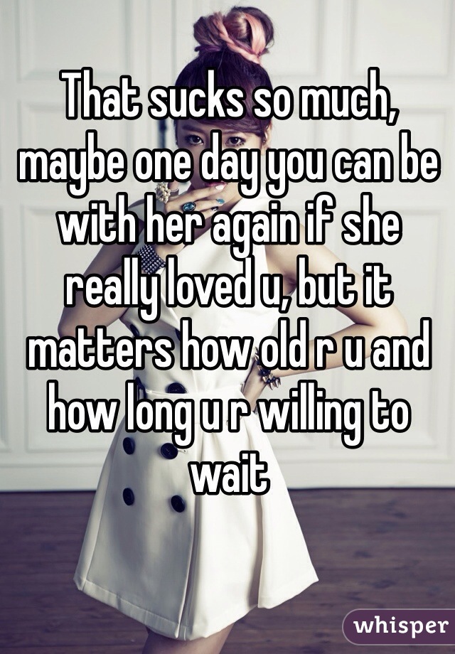 That sucks so much, maybe one day you can be with her again if she really loved u, but it matters how old r u and how long u r willing to wait 