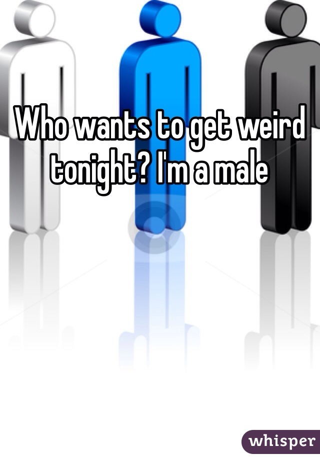 Who wants to get weird tonight? I'm a male