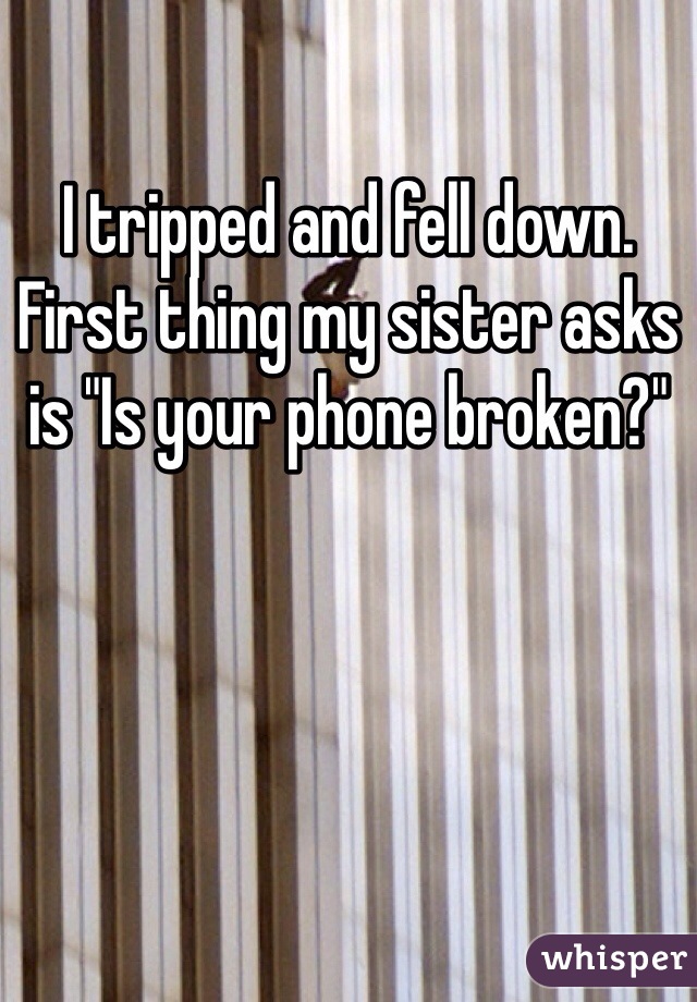 I tripped and fell down. First thing my sister asks is "Is your phone broken?"