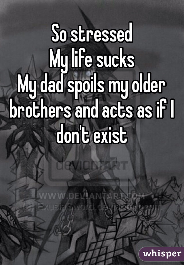 So stressed 
My life sucks 
My dad spoils my older brothers and acts as if I don't exist 