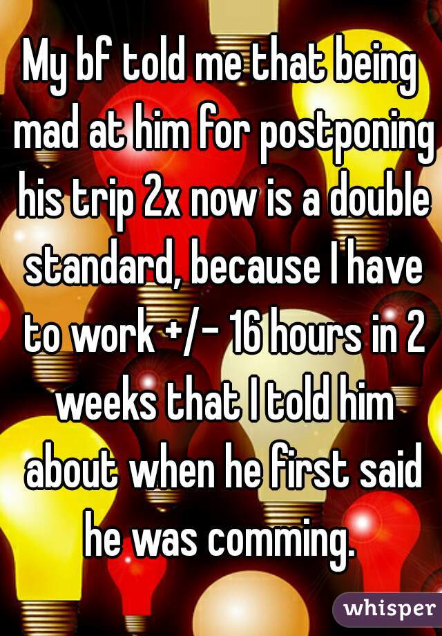 My bf told me that being mad at him for postponing his trip 2x now is a double standard, because I have to work +/- 16 hours in 2 weeks that I told him about when he first said he was comming. 