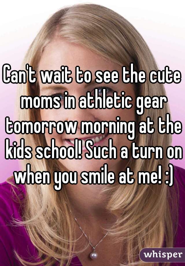 Can't wait to see the cute moms in athletic gear tomorrow morning at the kids school! Such a turn on when you smile at me! :)