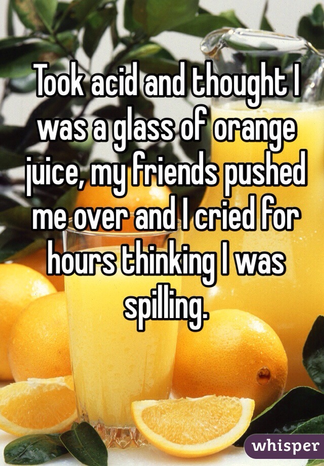 Took acid and thought I was a glass of orange juice, my friends pushed me over and I cried for hours thinking I was spilling.