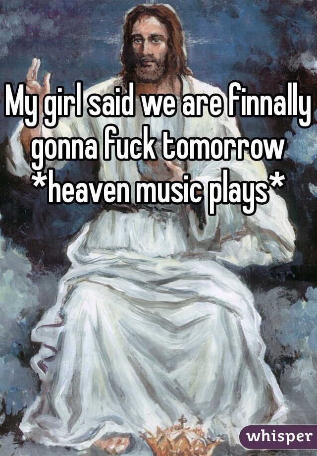 My girl said we are finnally gonna fuck tomorrow *heaven music plays*