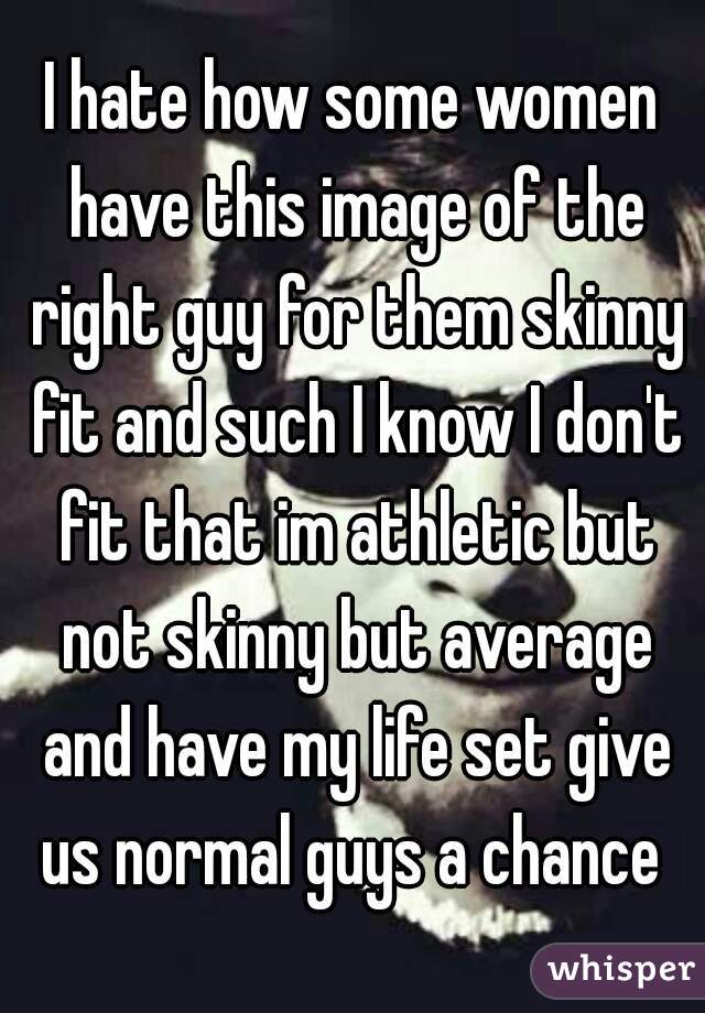 I hate how some women have this image of the right guy for them skinny fit and such I know I don't fit that im athletic but not skinny but average and have my life set give us normal guys a chance 