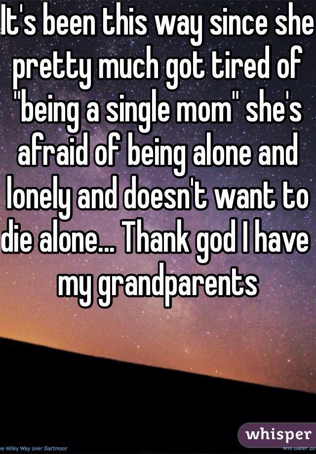 It's been this way since she pretty much got tired of "being a single mom" she's afraid of being alone and lonely and doesn't want to die alone... Thank god I have my grandparents