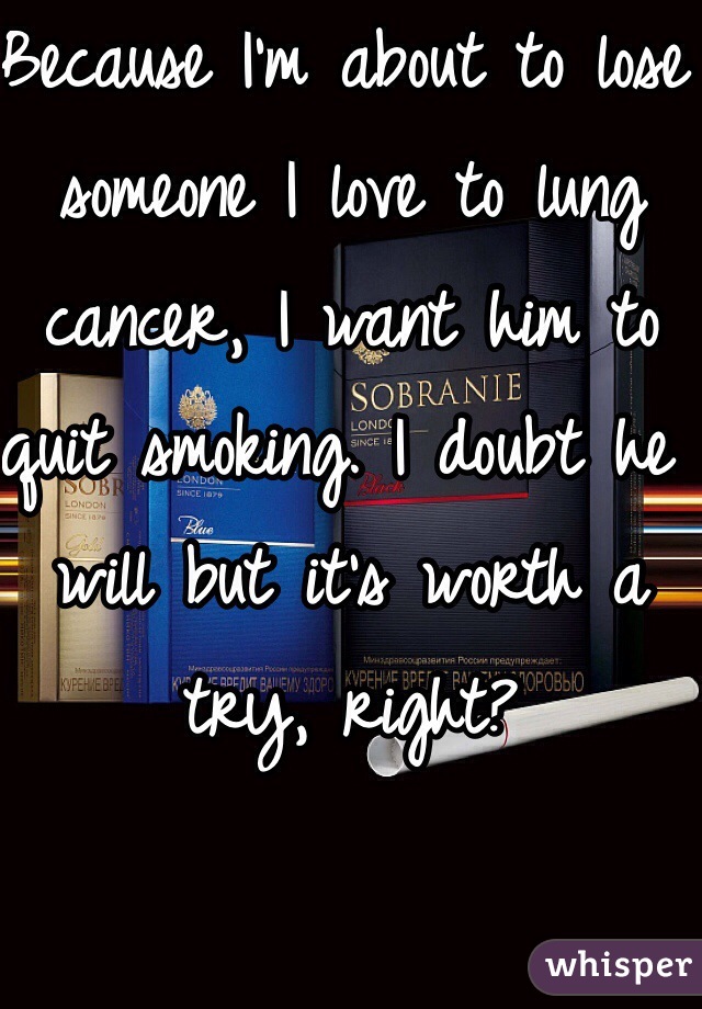 Because I'm about to lose someone I love to lung cancer, I want him to quit smoking. I doubt he will but it's worth a try, right?