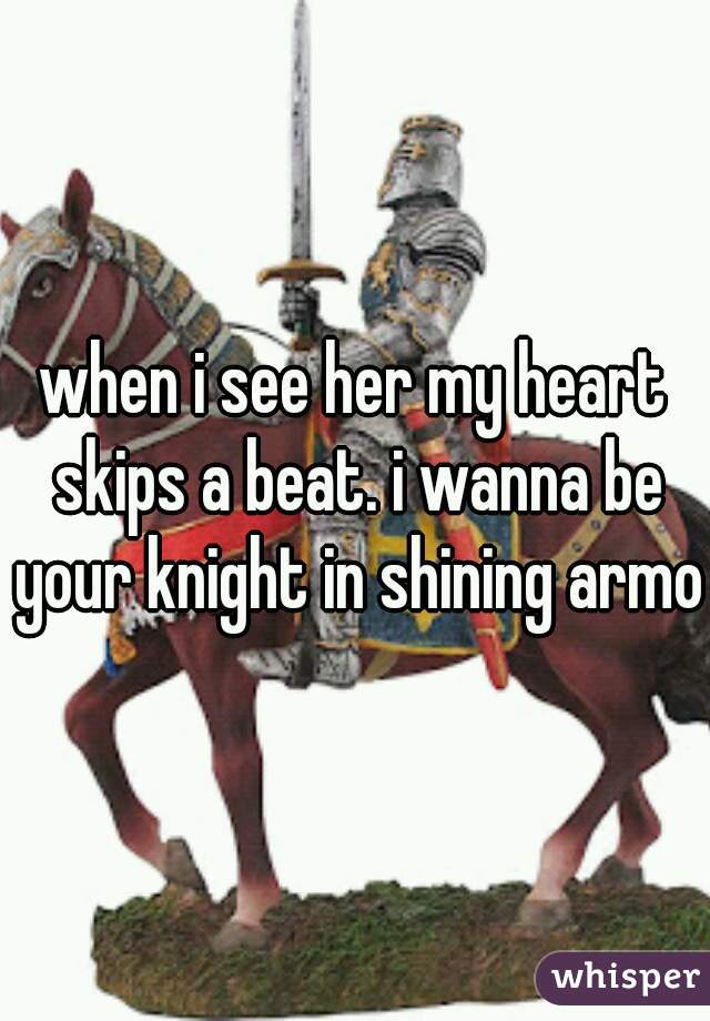 when i see her my heart skips a beat. i wanna be your knight in shining armor