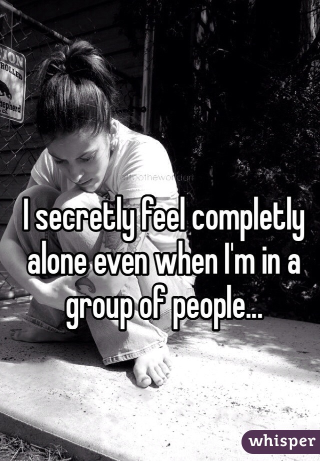 I secretly feel completly alone even when I'm in a group of people... 