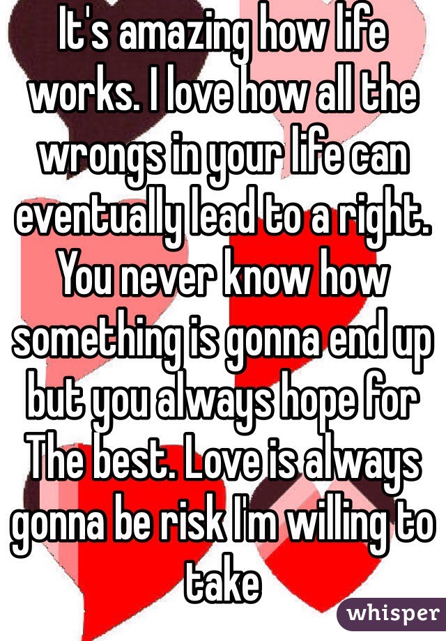 It's amazing how life works. I love how all the wrongs in your life can eventually lead to a right. You never know how something is gonna end up but you always hope for The best. Love is always gonna be risk I'm willing to take 