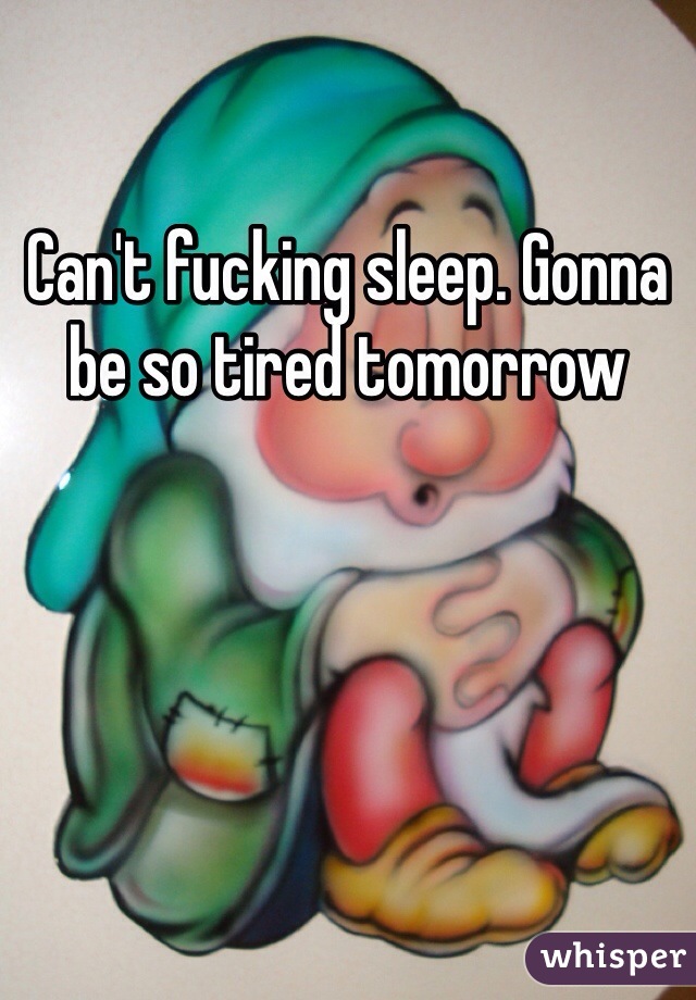 Can't fucking sleep. Gonna be so tired tomorrow 