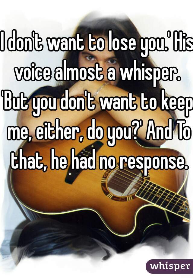 I don't want to lose you.' His voice almost a whisper. 

'But you don't want to keep me, either, do you?' And To that, he had no response.