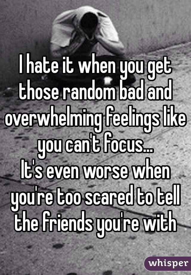 I hate it when you get those random bad and overwhelming feelings like you can't focus... 
It's even worse when you're too scared to tell the friends you're with