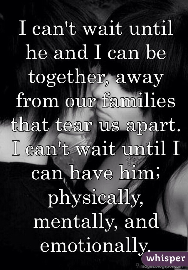 I can't wait until he and I can be together, away from our families that tear us apart. I can't wait until I can have him; physically, mentally, and emotionally. 