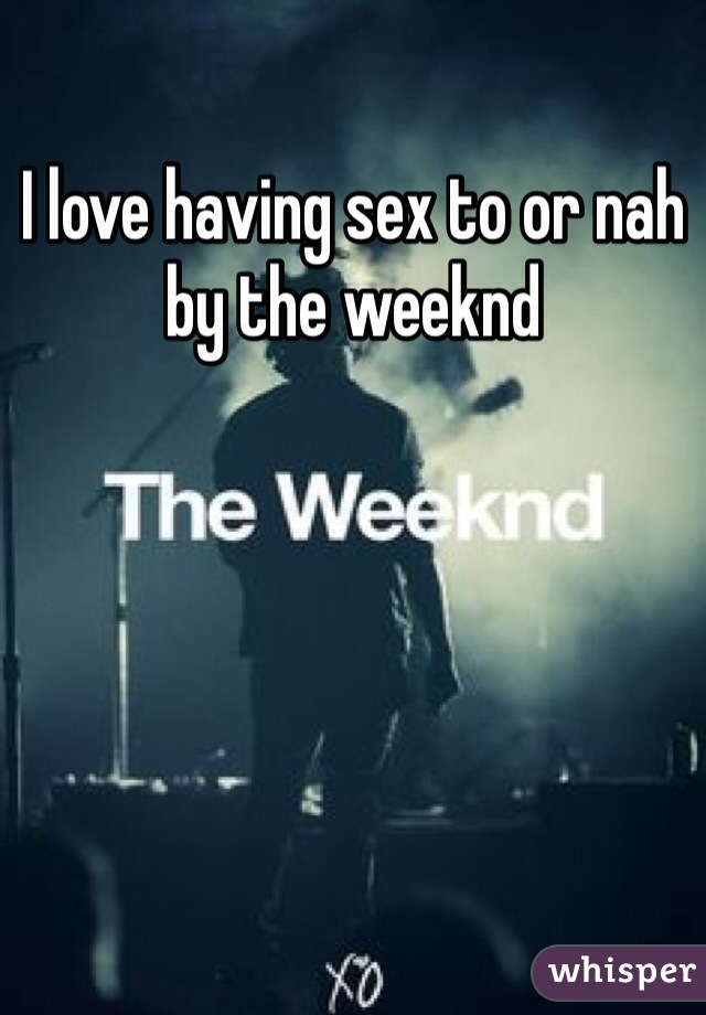 I love having sex to or nah by the weeknd