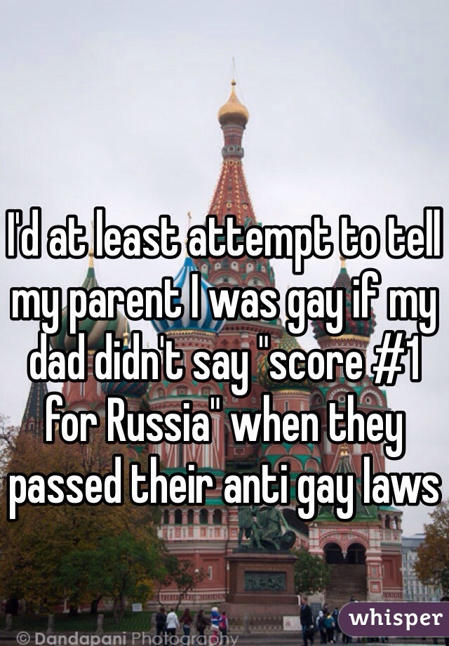 I'd at least attempt to tell my parent I was gay if my dad didn't say "score #1 for Russia" when they passed their anti gay laws