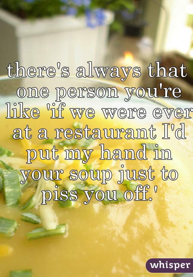 there's always that one person you're like 'if we were ever at a restaurant I'd put my hand in your soup just to piss you off.'