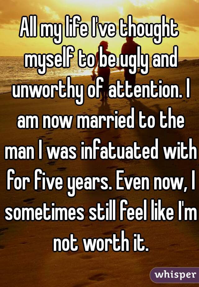 All my life I've thought myself to be ugly and unworthy of attention. I am now married to the man I was infatuated with for five years. Even now, I sometimes still feel like I'm not worth it.