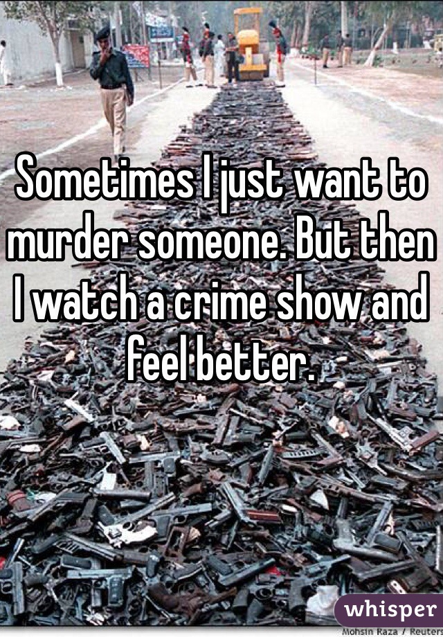 Sometimes I just want to murder someone. But then I watch a crime show and feel better. 