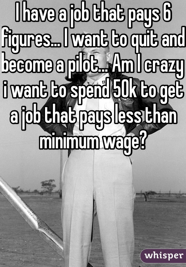 I have a job that pays 6 figures... I want to quit and become a pilot... Am I crazy i want to spend 50k to get a job that pays less than minimum wage?