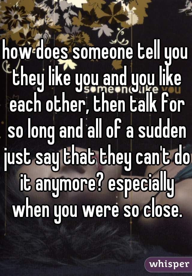 how does someone tell you they like you and you like each other, then talk for so long and all of a sudden just say that they can't do it anymore? especially when you were so close.