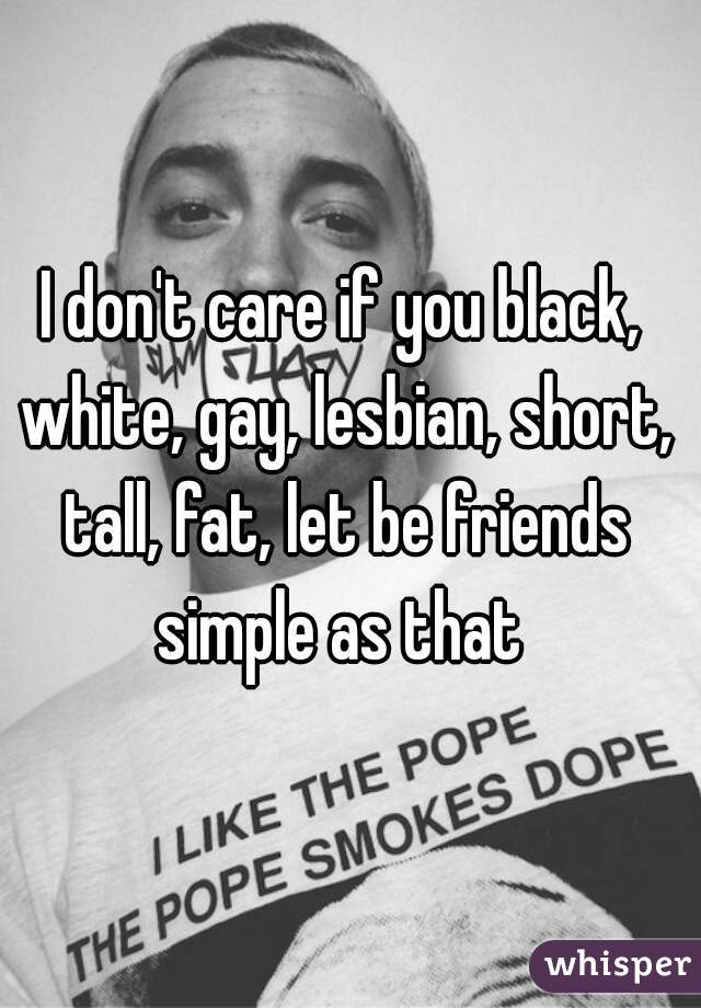 I don't care if you black, white, gay, lesbian, short, tall, fat, let be friends simple as that 