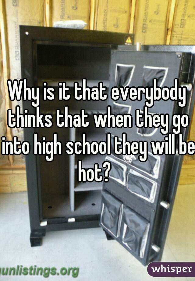 Why is it that everybody thinks that when they go into high school they will be hot?  