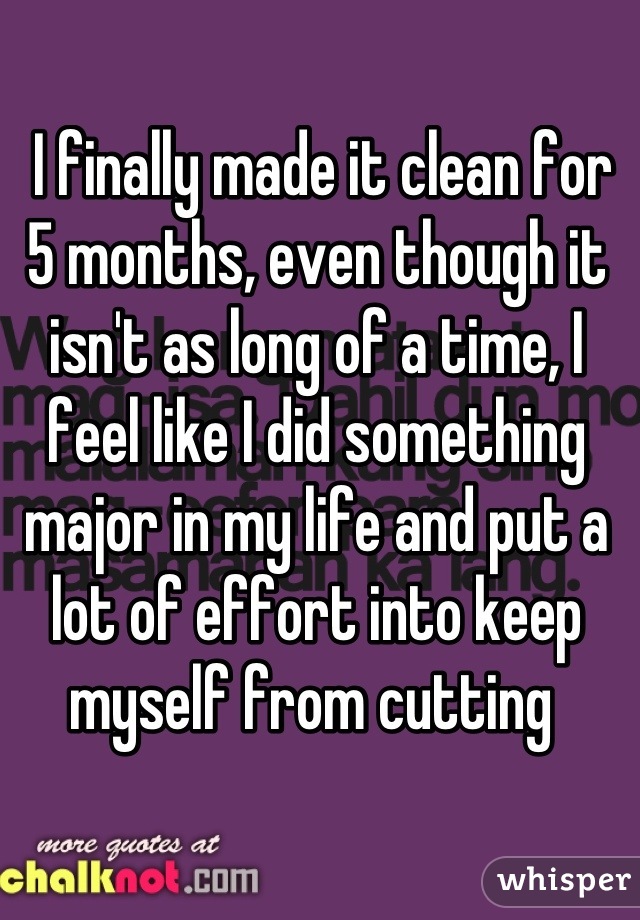  I finally made it clean for 5 months, even though it isn't as long of a time, I feel like I did something major in my life and put a lot of effort into keep myself from cutting 