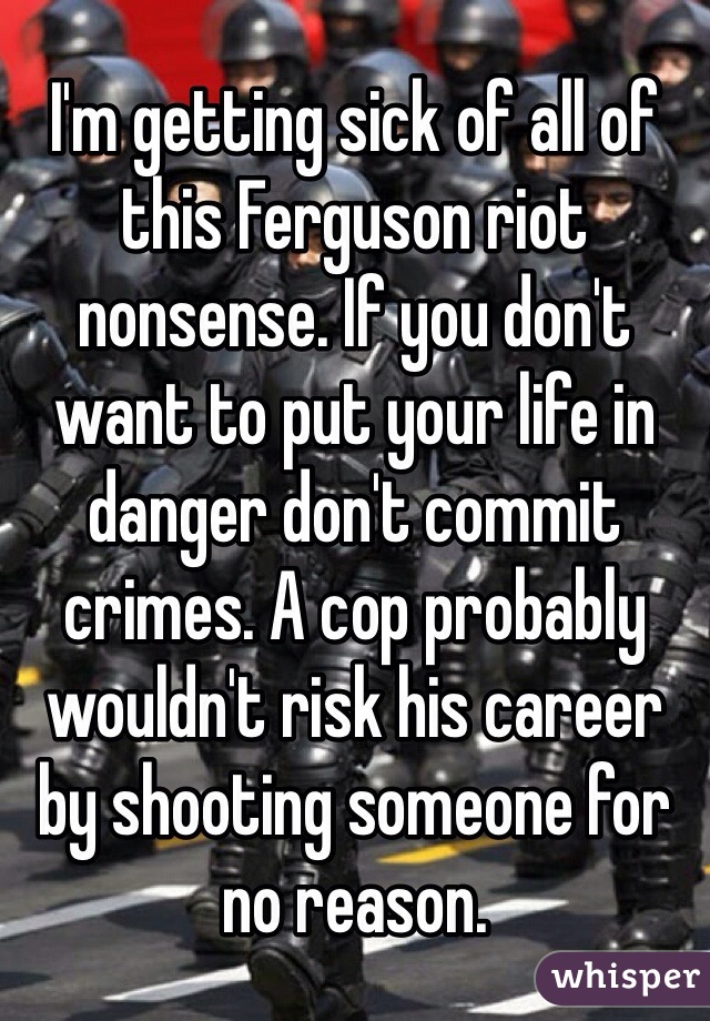 I'm getting sick of all of this Ferguson riot nonsense. If you don't want to put your life in danger don't commit crimes. A cop probably wouldn't risk his career by shooting someone for no reason. 