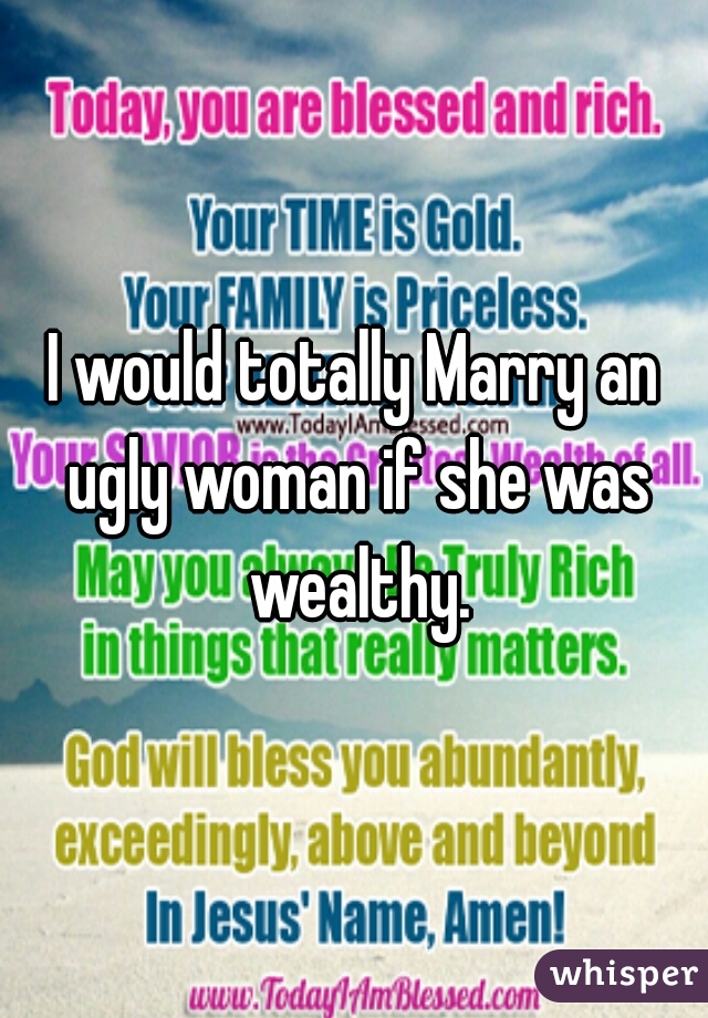 I would totally Marry an ugly woman if she was wealthy.