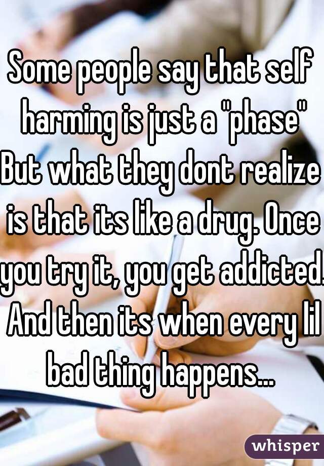 Some people say that self harming is just a "phase"
But what they dont realize is that its like a drug. Once you try it, you get addicted. And then its when every lil bad thing happens... 