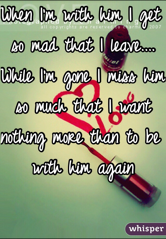 When I'm with him I get so mad that I leave.... While I'm gone I miss him so much that I want nothing more than to be with him again