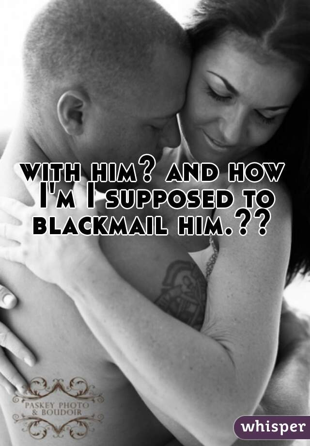 with him? and how I'm I supposed to blackmail him.?? 