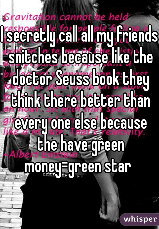 I secretly call all my friends snitches because like the doctor Seuss book they think there better than every one else because the have green money=green star  