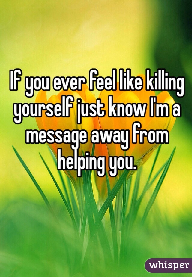 If you ever feel like killing yourself just know I'm a message away from helping you.