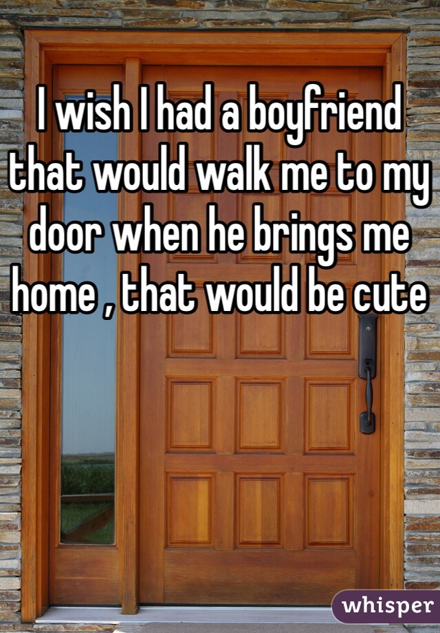 I wish I had a boyfriend that would walk me to my door when he brings me home , that would be cute 