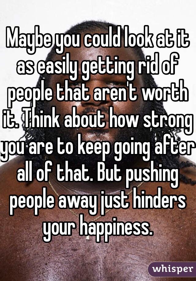 Maybe you could look at it as easily getting rid of people that aren't worth it. Think about how strong you are to keep going after all of that. But pushing people away just hinders your happiness. 