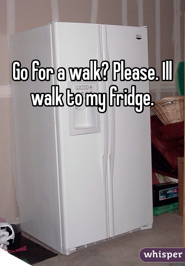 Go for a walk? Please. Ill walk to my fridge.