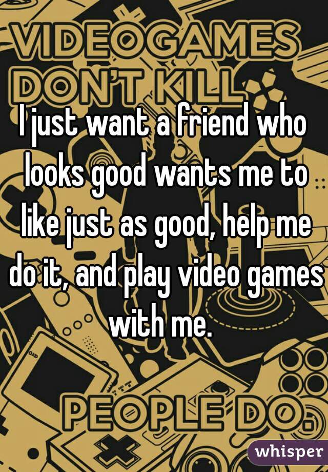 I just want a friend who looks good wants me to like just as good, help me do it, and play video games with me.  