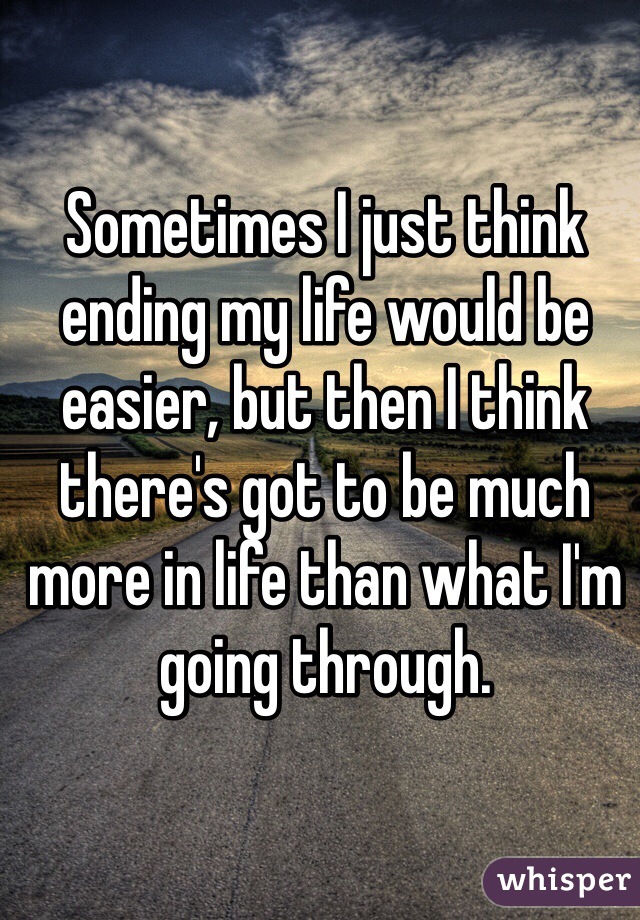 Sometimes I just think ending my life would be easier, but then I think there's got to be much more in life than what I'm going through. 