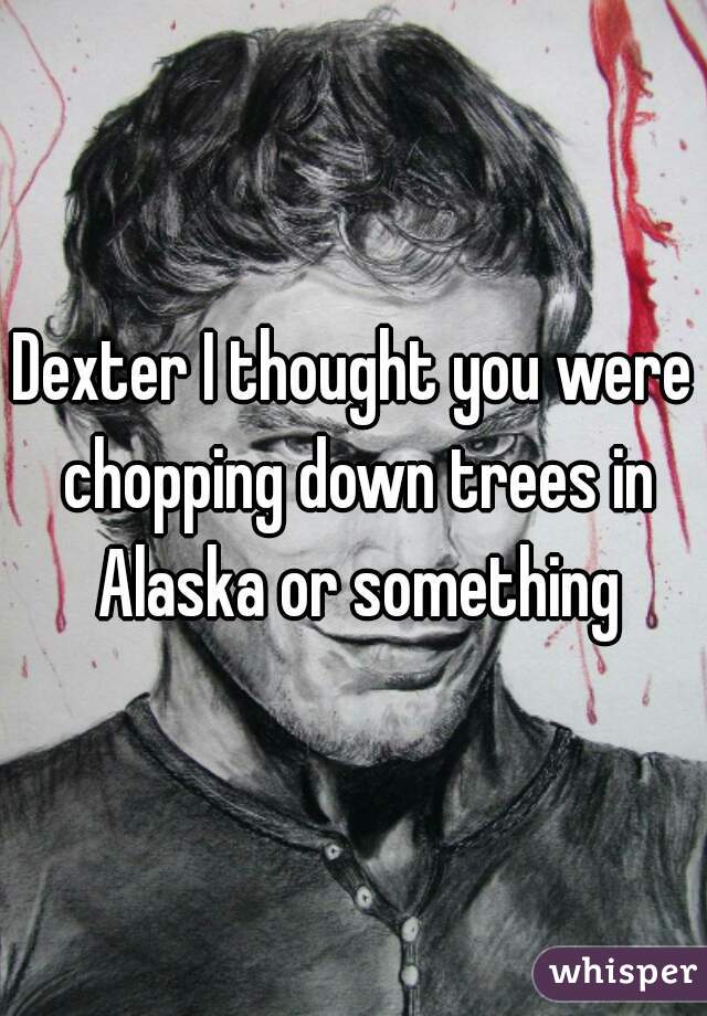 Dexter I thought you were chopping down trees in Alaska or something