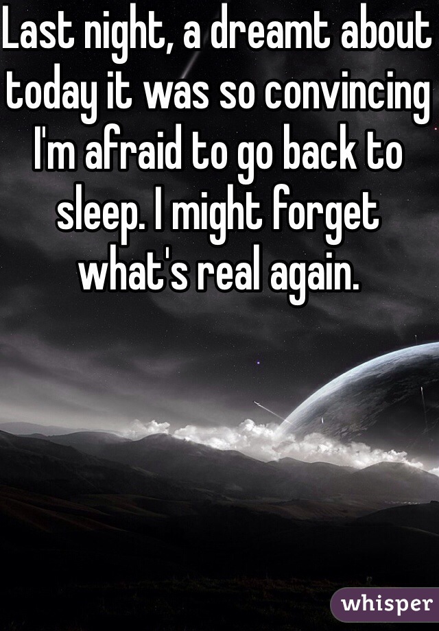 Last night, a dreamt about today it was so convincing I'm afraid to go back to sleep. I might forget what's real again. 