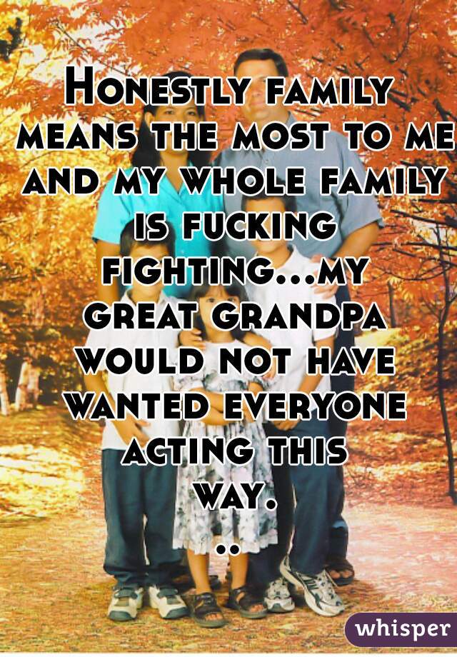 Honestly family means the most to me and my whole family is fucking fighting...my great grandpa would not have wanted everyone acting this way...