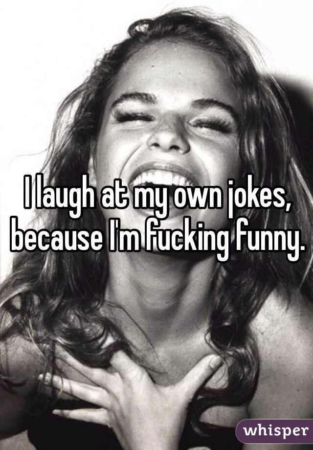 I laugh at my own jokes, because I'm fucking funny. 