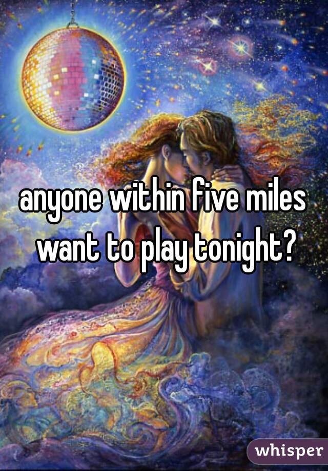 anyone within five miles want to play tonight?