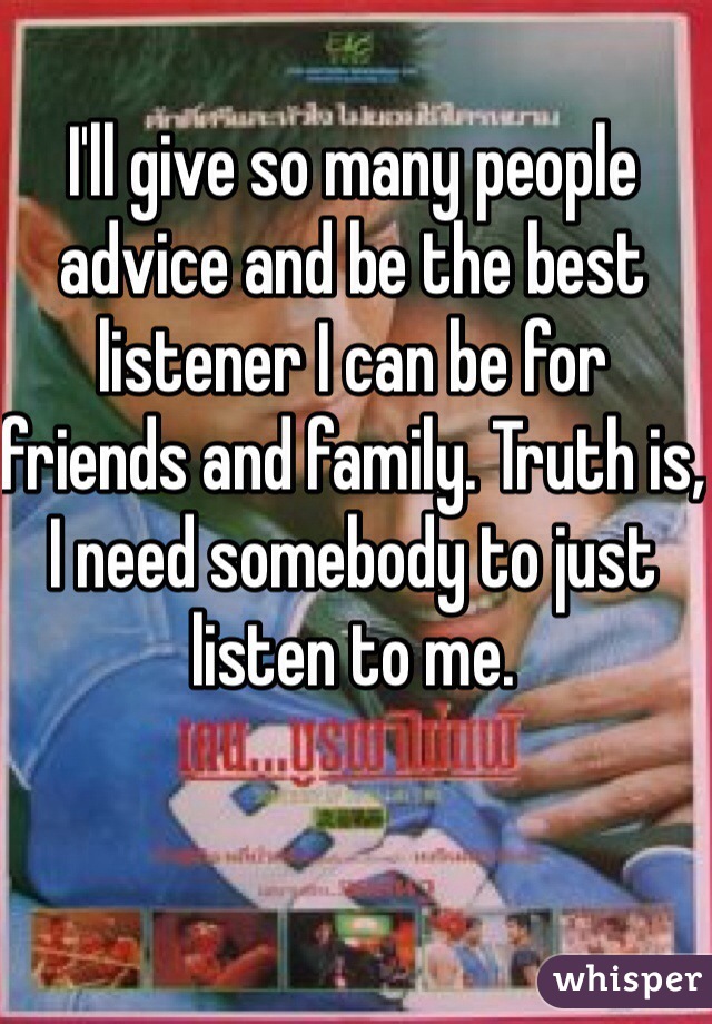 I'll give so many people advice and be the best listener I can be for friends and family. Truth is, I need somebody to just listen to me. 